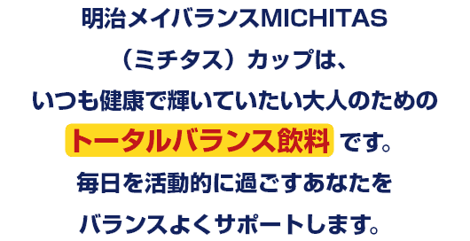 明治メイバランスMICHITAS(ミチタス)カップは、いつも健康で輝いていたい大人のためのトータルバランス飲料です。毎日を活動的に過ごすあなたをバランスよくサポートします。