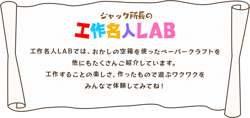 ジャック所長の工作名人LAB：工作名人LABでは、おかしの空箱を使ったペーパークラフトを他にもたくさんご紹介しています。工作することの楽しさ、作ったもので遊ぶワクワクをみんなで体験してみてね！