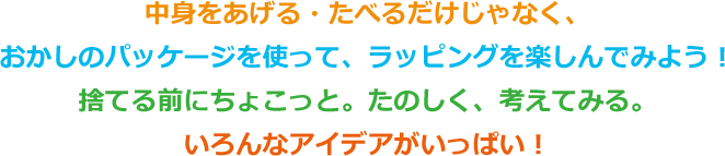 中身をあげる・たべるだけじゃなく、おかしのパッケージを使って、ラッピングを楽しんでみよう！捨てる前にちょこっと。たのしく、考えてみる。いろんなアイデアがいっぱい！