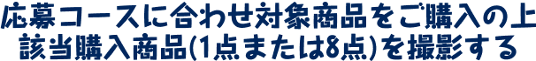 応募コースに合わせ対象商品をご購入の上 該当購入商品(1点または8点)を撮影する
