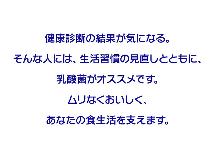 健康診断の結果が気になる。そんな人には、生活習慣の見直しとともに、乳酸菌がオススメです。ムリなくおいしく、あなたの食生活を支えます。