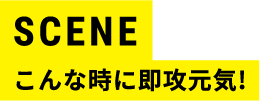 SCENE こんな時に即攻元気！