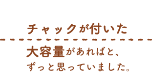 チャックがついた大容量があればと、ずっと思っていました。