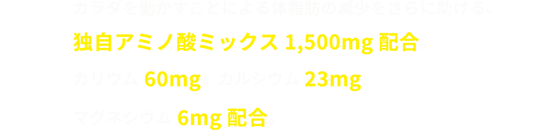 カラダを動かすことによる体脂肪の減少をさらに助ける、独自アミノ酸ミックス1,500mg配合。カリウム 60mg、カルシウム 23mg、マグネシウム 6mg配合。