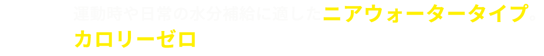 運動時や日常の水分補給に適したニアウォータータイプ。カロリーゼロでスッキリおいしく飲み続けられる。