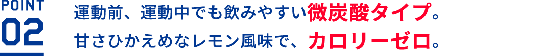 運動前、運動中でも飲みやすい微炭酸タイプ。甘さひかえめなレモン風味で、カロリーゼロ。