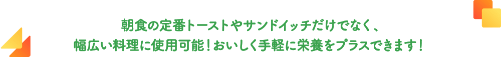 朝食の定番トーストやサンドイッチだけでなく、幅広い料理に使用可能！おいしく手軽に栄養をプラスできます！