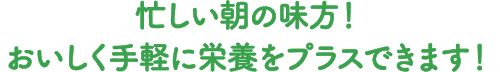 忙しい朝の味方！ おいしく手軽に栄養をプラスできます。