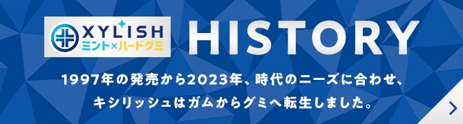 XYLISH（キシリッシュ）HISTORY：1997年の発売から2023年、時代のニーズに合わせ、キシリッシュはガムからグミへ転生しました。