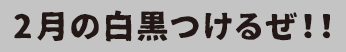 2月の白黒つけるぜ！！