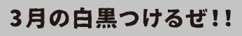 3月の白黒つけるぜ！！