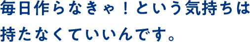 毎日作らなきゃ！という気持ちは持たなくていいんです。