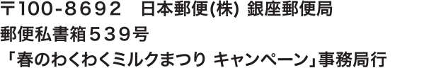 〒100-8692　日本郵便(株) 銀座郵便局
                郵便私書箱539号
                「春のわくわくミルクまつり キャンペーン」事務局行 