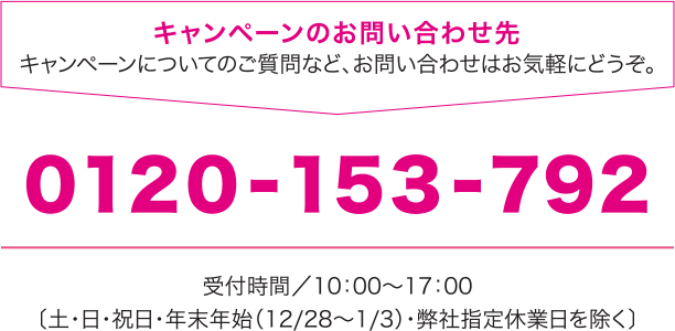 0120-153-792
                受付時間／10：00～17：00〔土・日・祝日・年末年始（12/28～1/3）・弊社指定休業日を除く〕