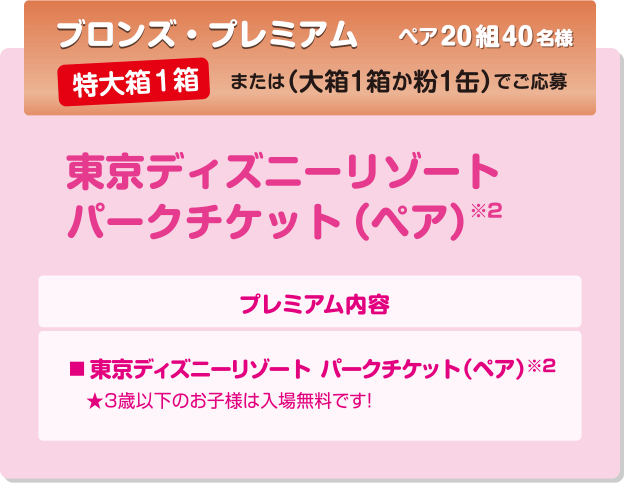 ブロンズ・プレミアム ペア20組40名様
            特大箱1箱 または（大箱1箱か粉1缶）でご応募
            東京ディズニーリゾートパークチケット（ペア）※2
            プレミアム内容
			■東京ディズニーリゾート(R)パークチケット（ペア） 
			★3歳以下のお子様は入場無料です！