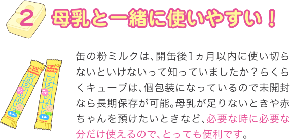 母乳と一緒に使いやすい！
缶の粉ミルクは、開缶後1ヵ月以内に使い切らないといけないって知っていましたか？らくらくキューブは、個包装になっているので未開封なら長期保存が可能。母乳が足りないときや赤ちゃんを預けたいときなど、必要な時に必要な分だけ使えるので、とっても便利です。