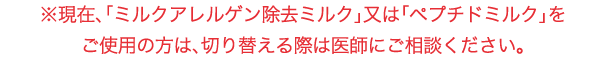 「使用上の注意」
「ミルクアレルゲン除去ミルク」又は「ペプチドミルク」をご使用の方は、切り替える際は医師にご相談ください。