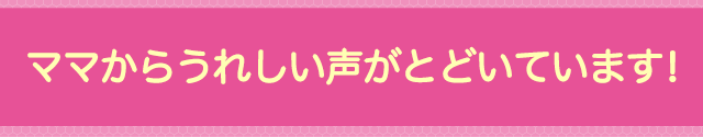 ママからうれしい声がとどいています!