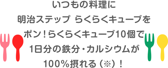 いつもの料理に明治ステップ らくらくキューブをポン！らくらくキューブ10個でで1日分の鉄分・カルシウムが100%摂れる(※)!