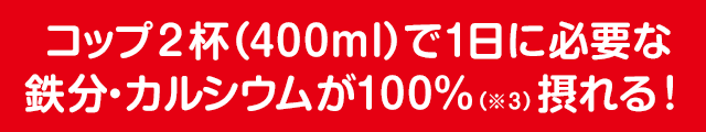コップ2杯(400ml)で1日に必要な鉄分・カルシウムが100%(※3)摂れる!