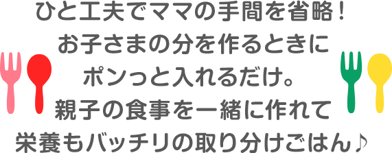 一工夫でママの手間を省略！ お子さまの分を作るときに ポンっと入れるだけ。 親子の食事を一緒に作れて 栄養もバッチリのとりわけごはん
