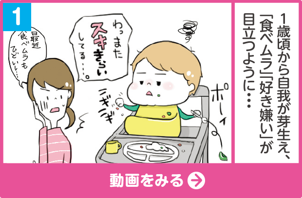 (1)1歳頃から自我が芽生え、「食べムラ」「好き嫌い」が目立つように… 「（ごはんを）ニギニギ ポーイ」「わっ またスキきらいしてる…。」「最近食べムラもひどいし…」 動画をみる
