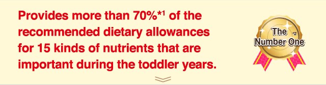 Provides more than 70%*1 of the
recommended dietary allowances
for 15 kinds of nutrients that are
important during the toddler years.