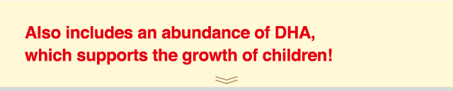 Also includes an abundance of DHA,
which supports the growth of children!