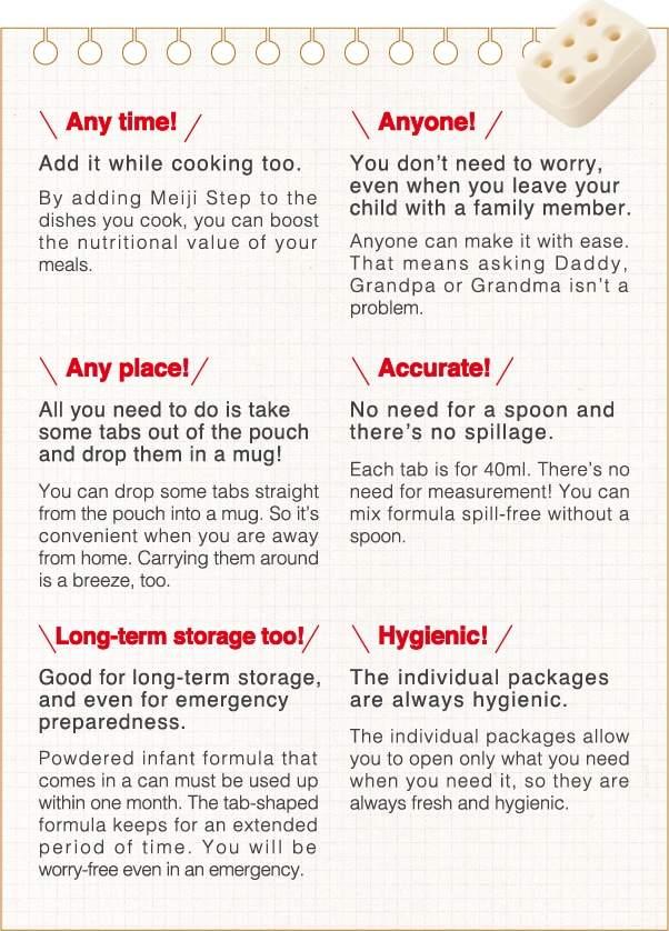 Any time!Add it while cooking too.By adding Meiji Step to the dishes you cook, you can boost the nutritional value of your meals.
                    Anyone!You don’t need to worry, even when you leave your child with a family member.Anyone can make it with ease. That means asking Daddy, Grandpa or Grandma isn’t a problem.
                    Hygienic!The individual packages are always hygienic. The individual packages allow you to open only what you need when you need it, so they are always fresh and hygienic.
                    Any place!All you need to do is take some tabs out of the pouch and drop them in a mug!You can drop some tabs straight from the pouch into a mug. So it’s convenient when you are away from home. Carrying them around is a breeze, too.
                    Accurate!No need for a spoon and there’s no spillage.Each tab is for 40ml. There’s no need for measurement! You can mix formula spill-free without a spoon.
                    Long-term storage too!Good for long-term storage, and even for emergency preparedness.Powdered infant formula that comes in a can must be used up within one month. The tab-shaped formula keeps for an extended period of time. You will be worry-free even in an emergency.