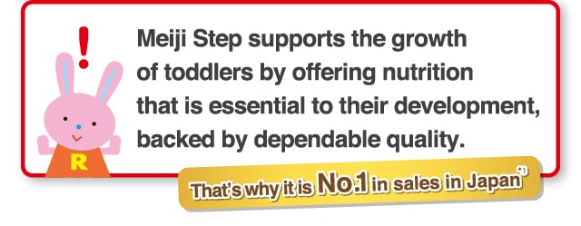 Meiji Step supports the growth
of toddlers by offering nutrition
that is essential to their development,
backed by dependable quality.  