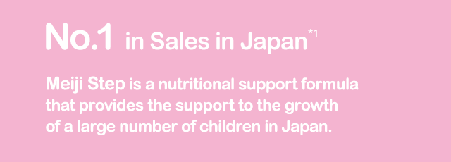 No.1 Seller*3 Meiji Step is a nutritio nal support formula that provides the support to the growth of a large number of children in Japan.