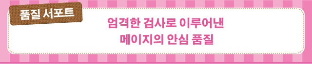 품질 서포트　엄격한 검사로 이루어낸
메이지의 안심 품질
        국제규격
ISO9001
인증 취득