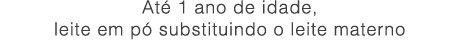 Até 1 ano de idade,
leite em pó substituindo o leite materno