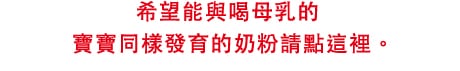 希望能與喝母乳的
寶寶同樣發育的
奶粉請點這裡。