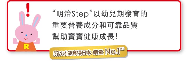 “明治Step”以幼兒期發育的重要營養成分
和可靠品質幫助寶寶健康成長！
    所以才能奪得日本銷量No.1※1