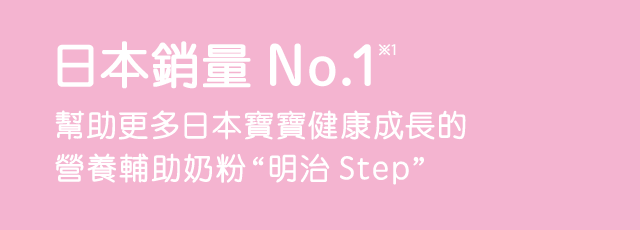 No.1 Seller*3 Meiji Step is a nutritio nal support formula that provides the support to the growth of a large number of children in Japan.