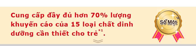 Cung cấp đầy đủ hơn 70% lượng khuyến cáo của 15 loại chất dinh dưỡng cần thiết cho trẻ*1.