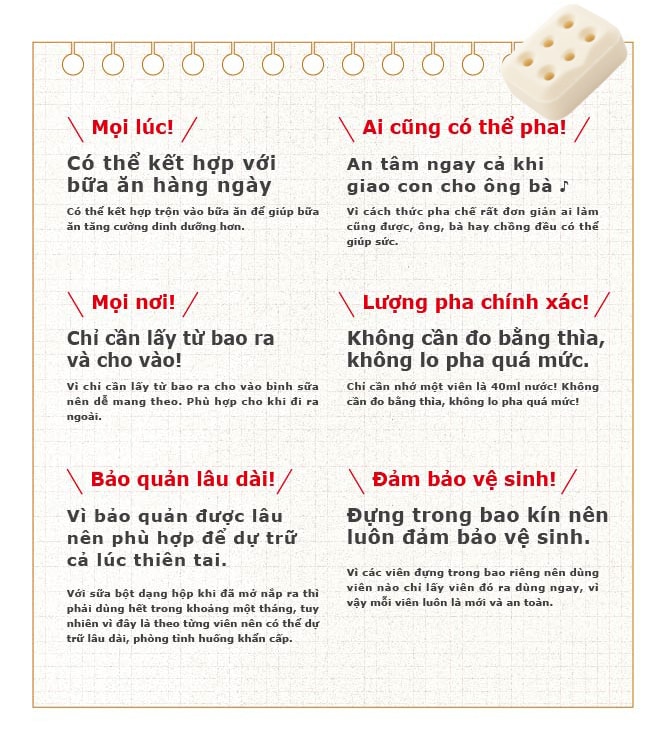 [Mọi lúc!] Có thể kết hợp với bữa ăn hàng ngày Có thể kết hợp trộn vào bữa ăn dể giúp bữa ăn tăng cường dinh dưỡng hơn. Ai cũng có thể pha An tâm ngay cả khi giao con cho ông bà ♪ Vi cách thức pha chế rẩt don gián ai lảm cũng dược, ông, bà hay chõng dẽu có thế giúp sức. [Mọi nơi!] Chỉ cần lấy từ bao ra và cho vào! Vi chi cắn láy từ bao ra cho vào bình sữa nên dễ mang theo.Phù hợp cho khi di ra ngoài.[Bảo quản lâu dài!] Vì bảo quản dược lâu nên phù hợp dể dự trữ cả lúc thiên tai. Với sữa bột dạng hập khi dã mở nắp ra thì phải dùng hết trong khoảng một tháng, tuy nhiên vì dây là theo từng viên nên có thể dự trữ lãu dài, phòng tình huổng khấn cẩp.[Lượng pha chính xác!] Không cần do bằng thìa, không lo pha quá mức. Chi cãn nhớ một viên là 40ml nước! Không cần fo bằng thìa, không lo pha quá mức.[Dảm bảo vệ sinh!] Dựng trong bao kín nên luôn dảm bảo vệ sinh. vì các viên dựng trong bao riêng nên dùng viên nào chi lẩy viên dó ra dùng ngay, vì vậy mỗi viên luôn là mói và an toàn.