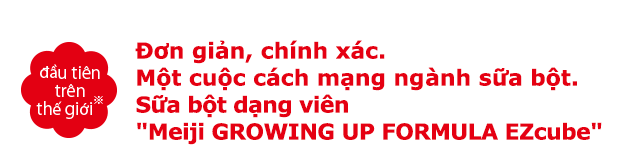 Đơn giản, chính xác. Một cuộc cách mạng nghành sữa bột. Sữa bột dạng viên Meiji GROWING UP FORMULA EZcube