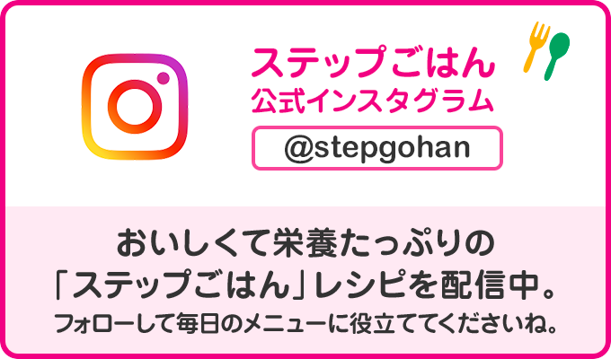 ステップごはん公式Instagram @stepgohan おいしくて栄養たっぷりの「ステップごはん」レシピを配信中。フォローして毎日のメニューに役立ててくださいね。