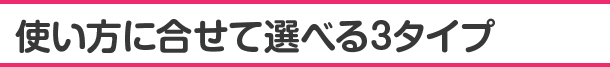 使い方に合せて選べる3タイプ