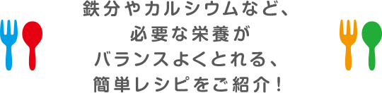 鉄分やカルシウムなど、必要な栄養がバランスよくとれる、簡単レシピをご紹介！