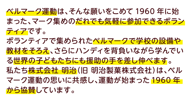 ベルマーク運動は、そんな願いをこめて1960年に始まった、マーク集めのだれでも気軽に参加できるボランティアです。ボランティアで集められたベルマークで学校の設備や教材をそろえ、さｒにハンディを背負いながら学んでいる世界の子どもたちにも援助の手を差し伸べます。私たち株式会社 明治（旧 明治製菓株式会社）は、ベルマーク運動の思いに共感し、運動が始まった1960年から協賛しています。
