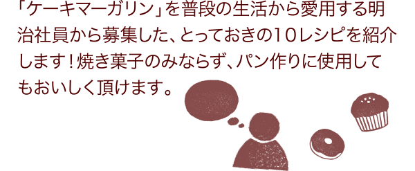 「ケーキマーガリン」を普段の生活から愛用する明治社員から募集した、とっておきの10レシピを紹介します！焼き菓子のみならず、パン作りに使用してもおいしく頂けます。