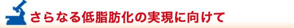 さらなる低脂肪化の実現に向けて