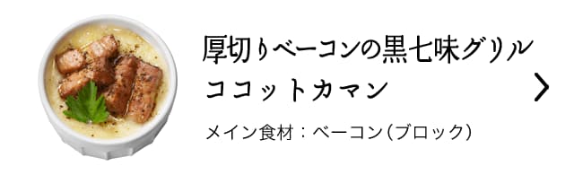 厚切りベーコンの黒七味グリルココットカマン