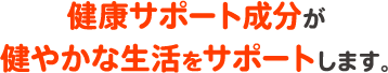 健康サポート成分が健やかな生活をサポートします。