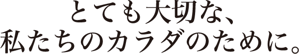 とても大切な、私たちのカラダのために。