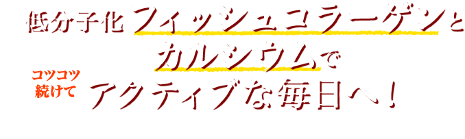 コツコツ続けて 低分子化フィッシュコラーゲンとカルシウムでアクティブな毎日へ！