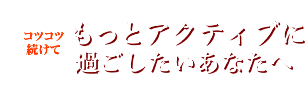 コツコツ続けて もっとアクティブに過ごしたいあなたへ